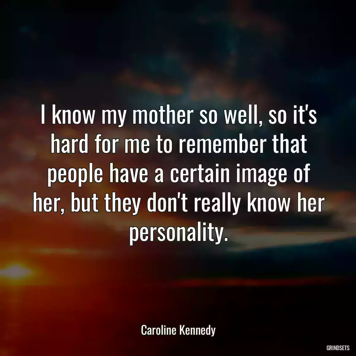 I know my mother so well, so it\'s hard for me to remember that people have a certain image of her, but they don\'t really know her personality.