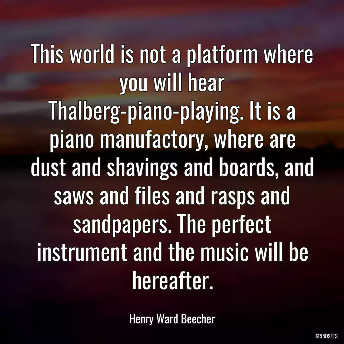 This world is not a platform where you will hear Thalberg-piano-playing. It is a piano manufactory, where are dust and shavings and boards, and saws and files and rasps and sandpapers. The perfect instrument and the music will be hereafter.