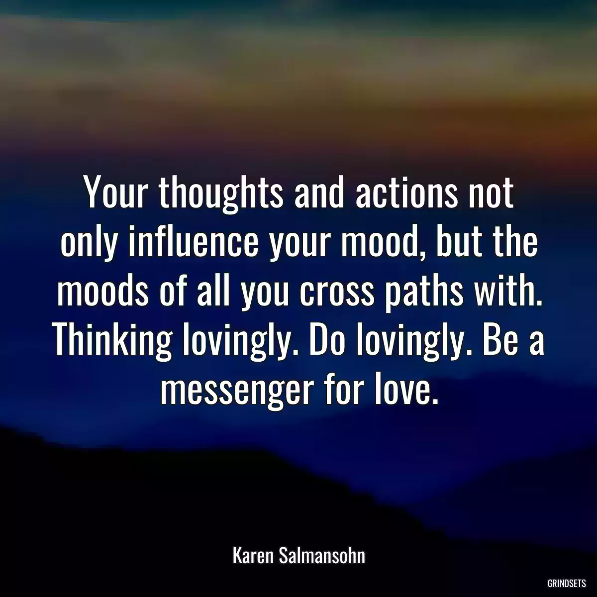 Your thoughts and actions not only influence your mood, but the moods of all you cross paths with. Thinking lovingly. Do lovingly. Be a messenger for love.