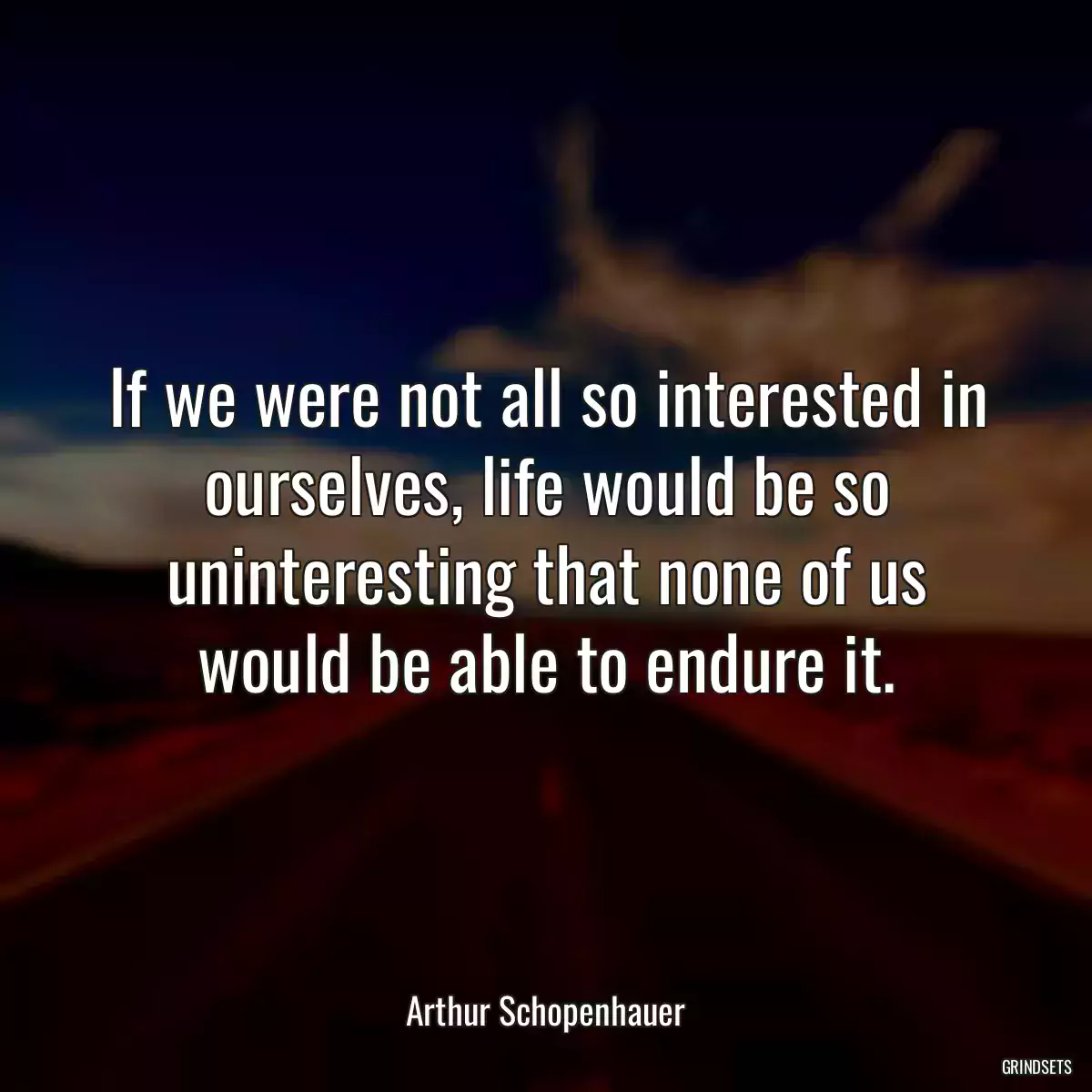 If we were not all so interested in ourselves, life would be so uninteresting that none of us would be able to endure it.