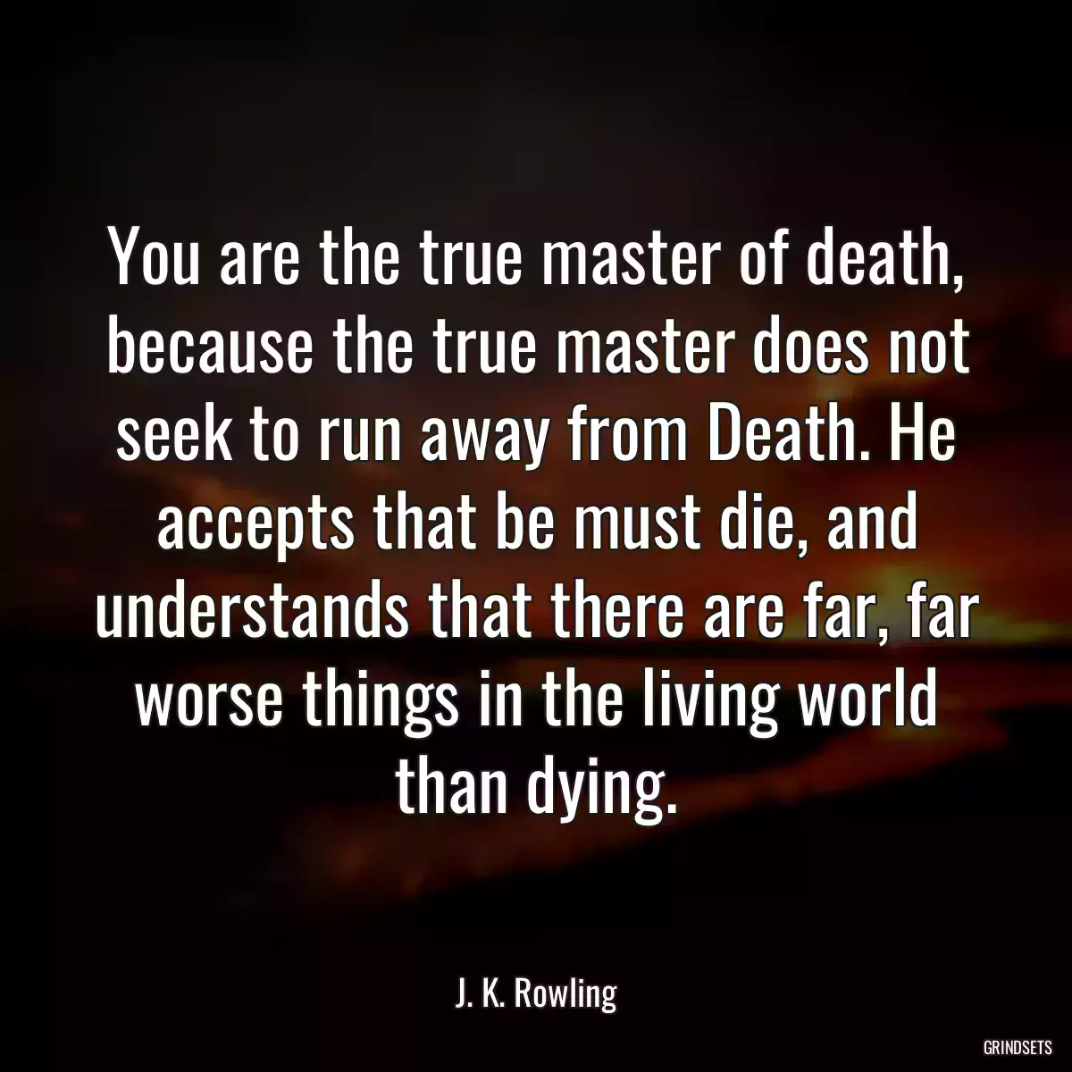 You are the true master of death, because the true master does not seek to run away from Death. He accepts that be must die, and understands that there are far, far worse things in the living world than dying.