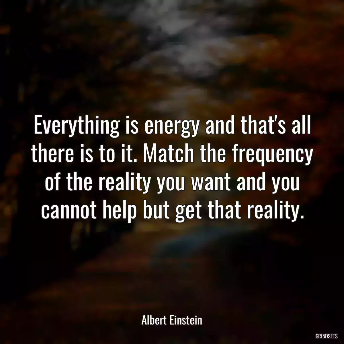 Everything is energy and that\'s all there is to it. Match the frequency of the reality you want and you cannot help but get that reality.