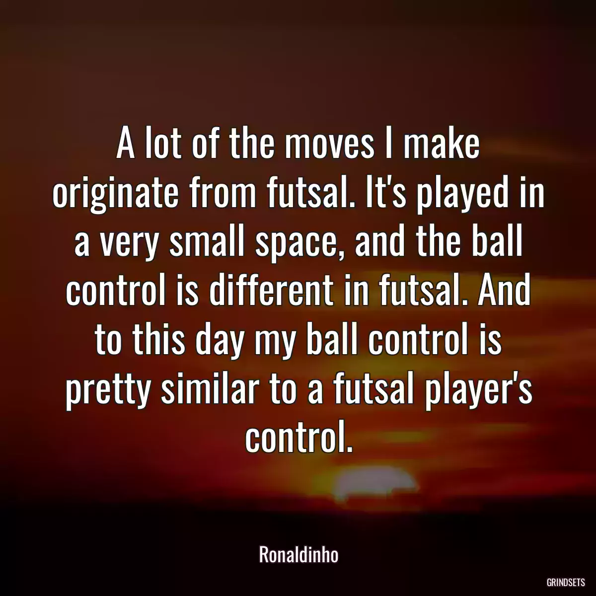 A lot of the moves I make originate from futsal. It\'s played in a very small space, and the ball control is different in futsal. And to this day my ball control is pretty similar to a futsal player\'s control.