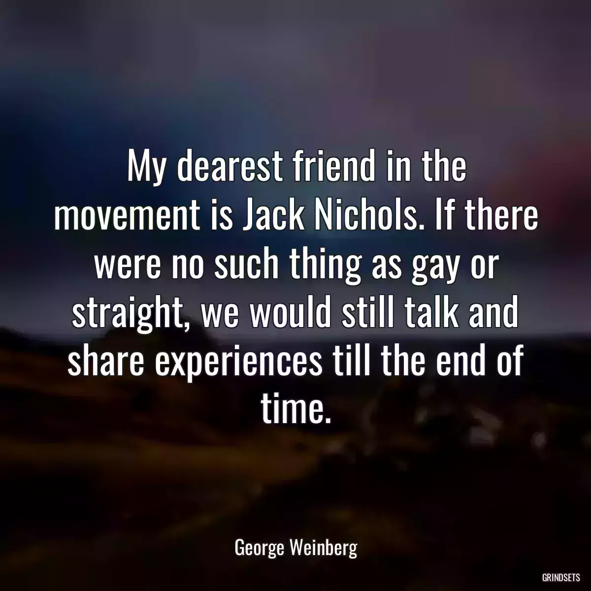 My dearest friend in the movement is Jack Nichols. If there were no such thing as gay or straight, we would still talk and share experiences till the end of time.