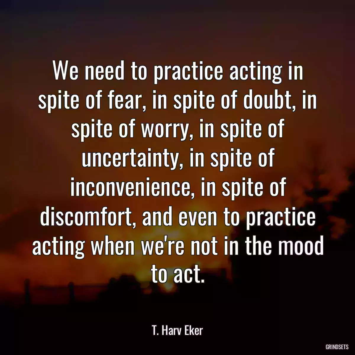 We need to practice acting in spite of fear, in spite of doubt, in spite of worry, in spite of uncertainty, in spite of inconvenience, in spite of discomfort, and even to practice acting when we\'re not in the mood to act.