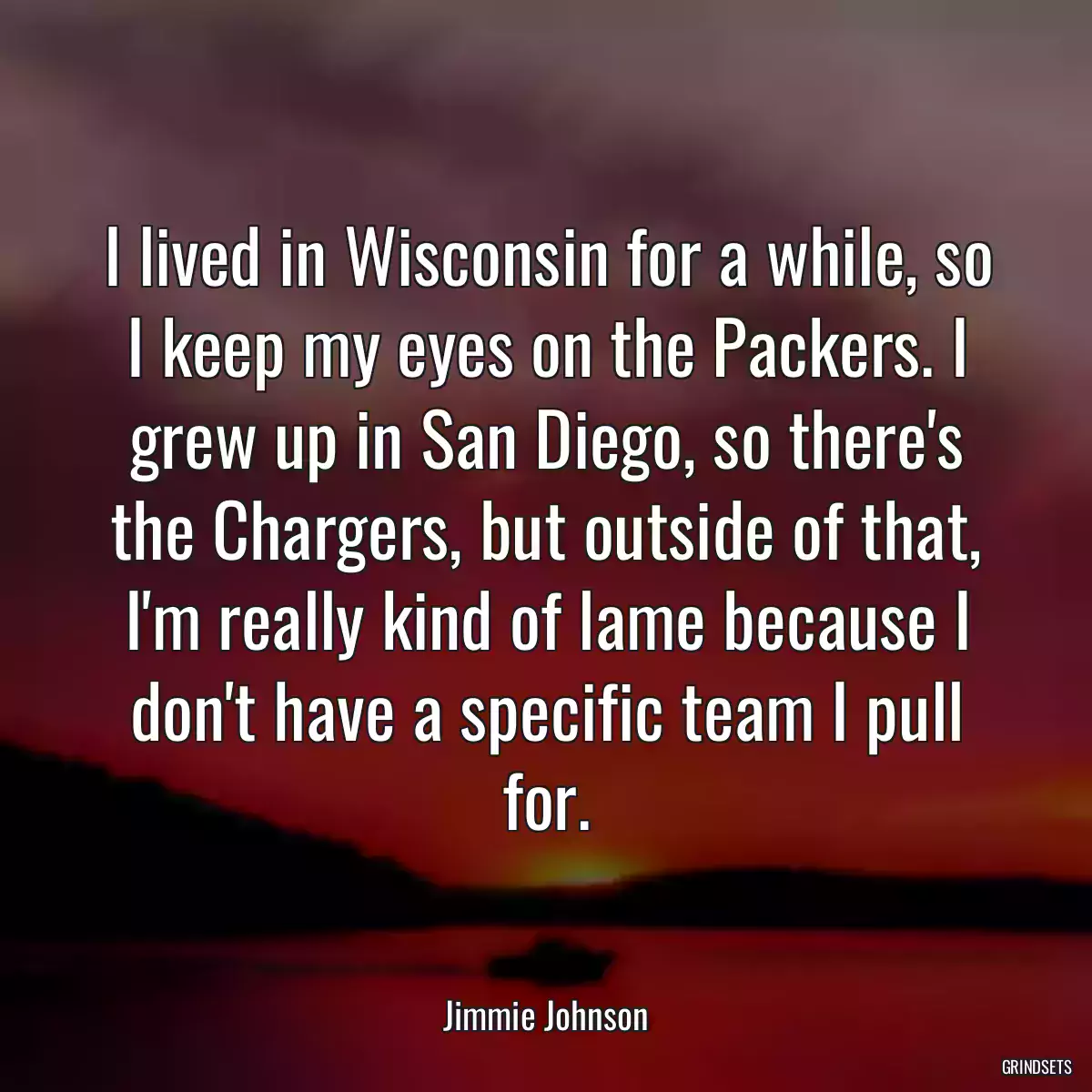 I lived in Wisconsin for a while, so I keep my eyes on the Packers. I grew up in San Diego, so there\'s the Chargers, but outside of that, I\'m really kind of lame because I don\'t have a specific team I pull for.