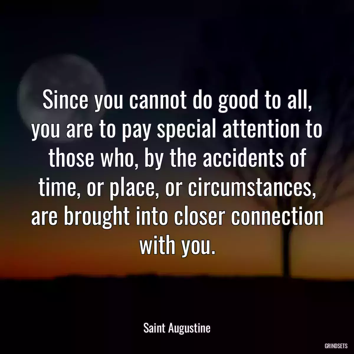 Since you cannot do good to all, you are to pay special attention to those who, by the accidents of time, or place, or circumstances, are brought into closer connection with you.