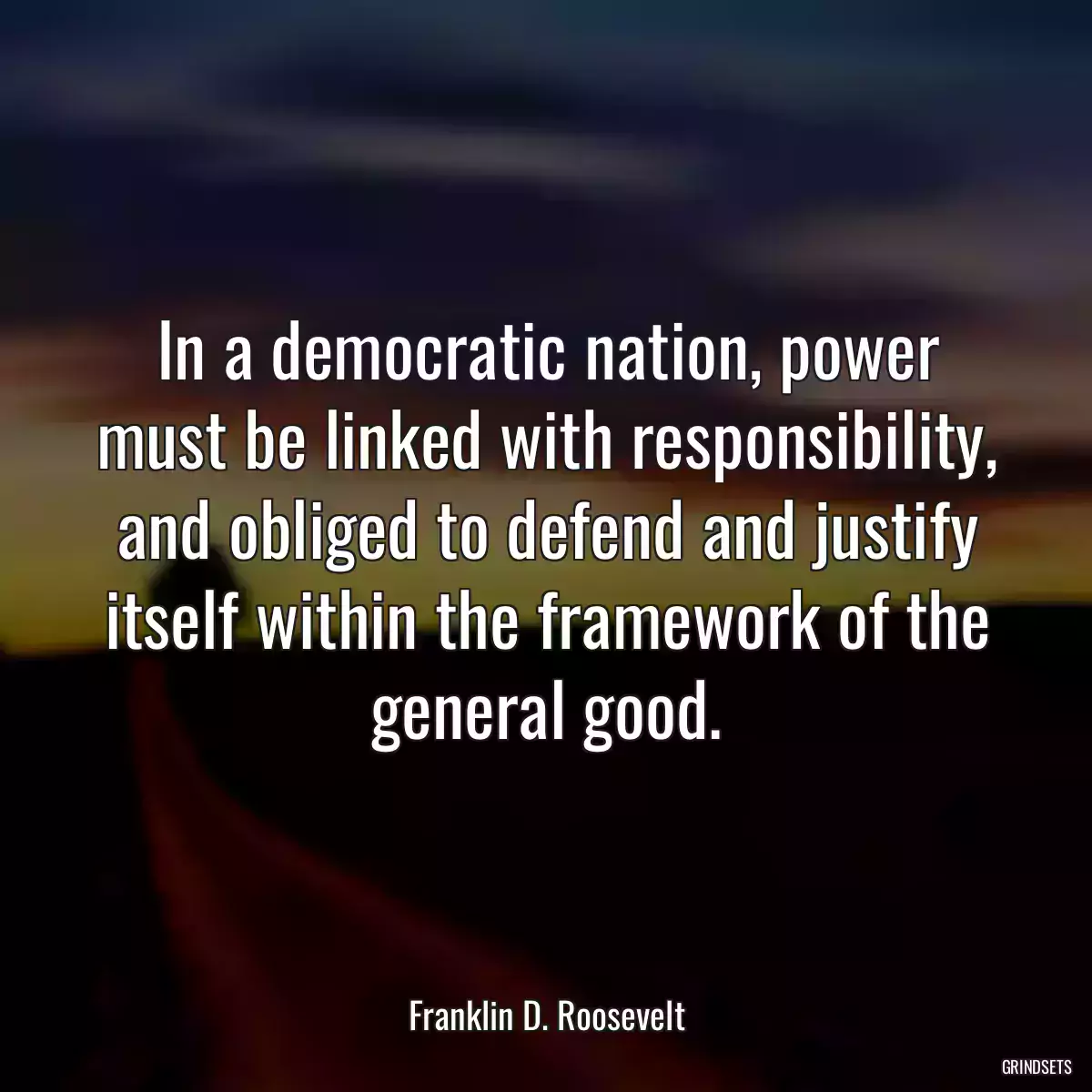 In a democratic nation, power must be linked with responsibility, and obliged to defend and justify itself within the framework of the general good.