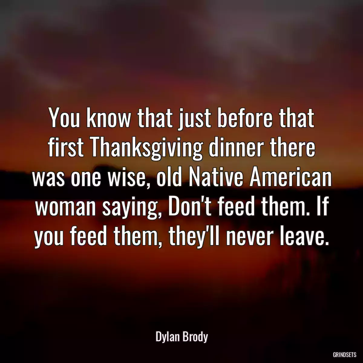You know that just before that first Thanksgiving dinner there was one wise, old Native American woman saying, Don\'t feed them. If you feed them, they\'ll never leave.