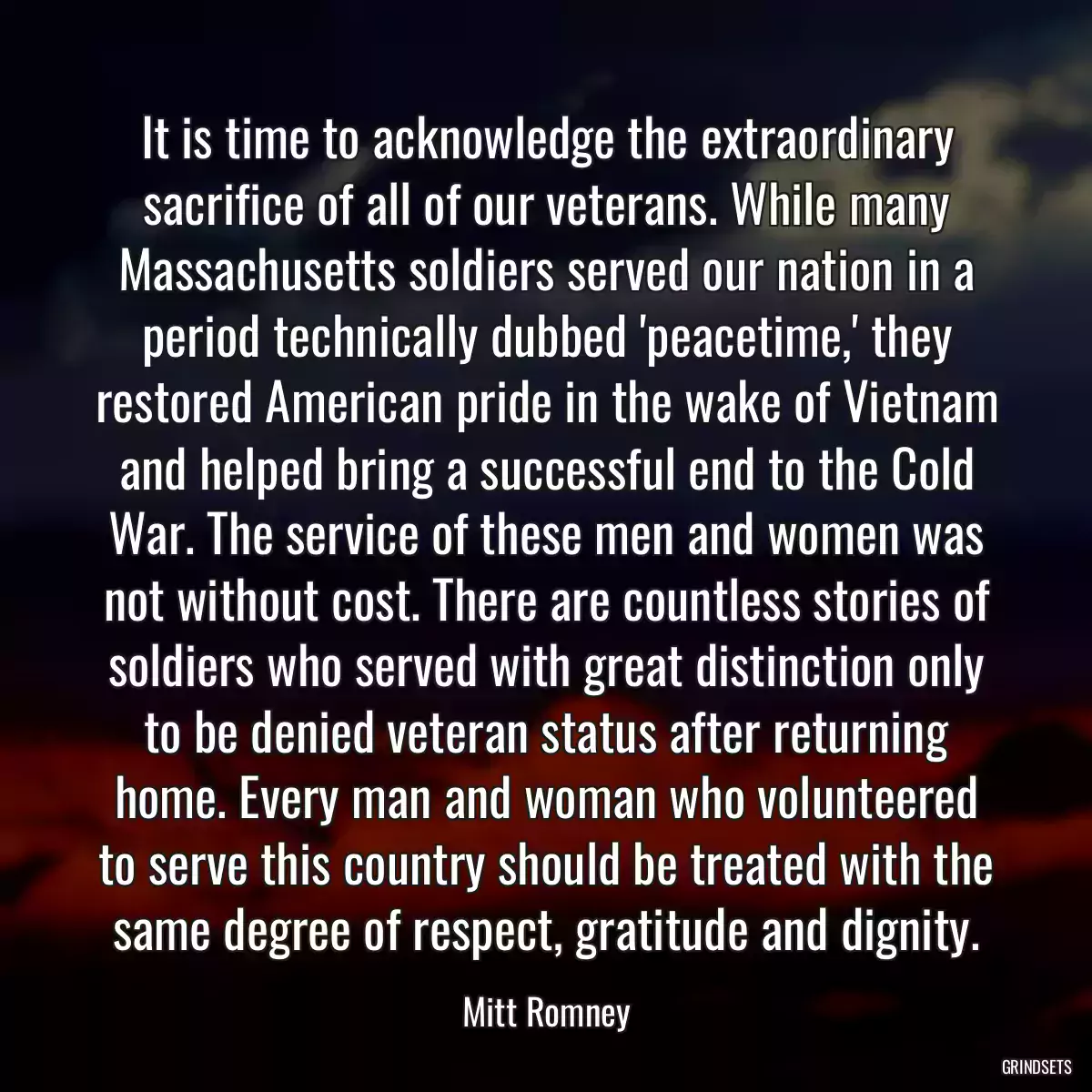 It is time to acknowledge the extraordinary sacrifice of all of our veterans. While many Massachusetts soldiers served our nation in a period technically dubbed \'peacetime,\' they restored American pride in the wake of Vietnam and helped bring a successful end to the Cold War. The service of these men and women was not without cost. There are countless stories of soldiers who served with great distinction only to be denied veteran status after returning home. Every man and woman who volunteered to serve this country should be treated with the same degree of respect, gratitude and dignity.