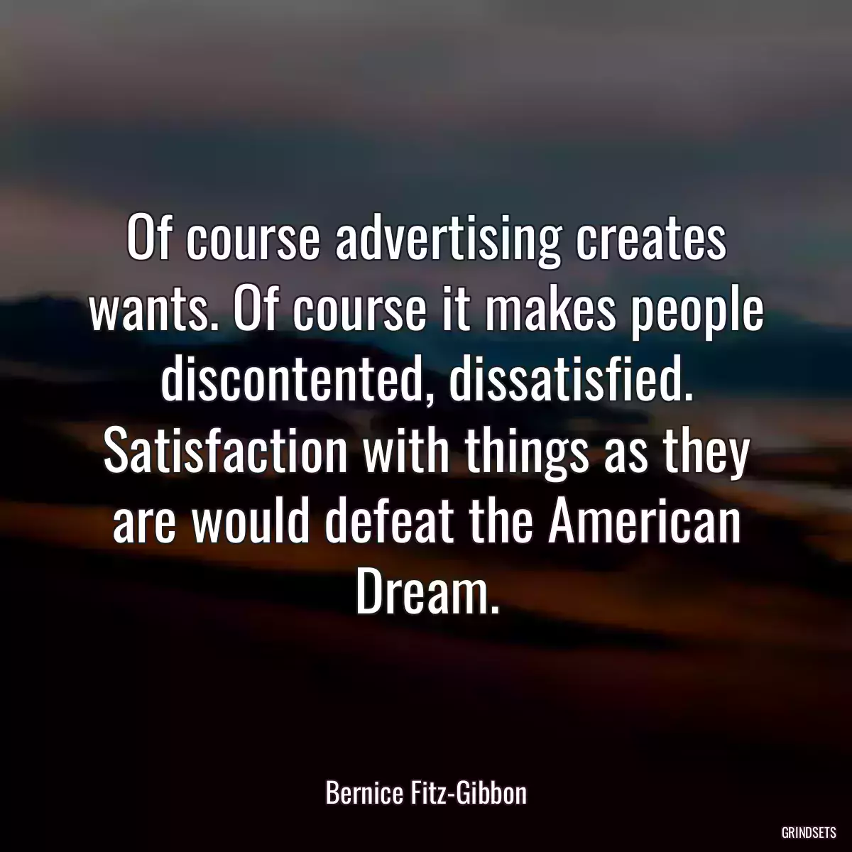 Of course advertising creates wants. Of course it makes people discontented, dissatisfied. Satisfaction with things as they are would defeat the American Dream.