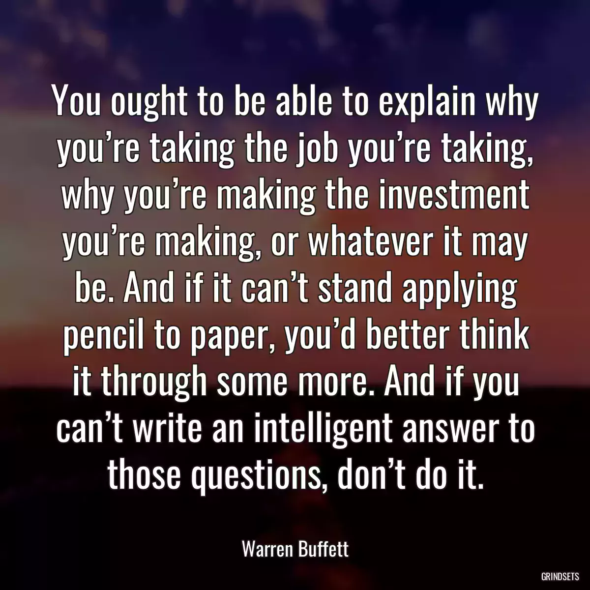 You ought to be able to explain why you’re taking the job you’re taking, why you’re making the investment you’re making, or whatever it may be. And if it can’t stand applying pencil to paper, you’d better think it through some more. And if you can’t write an intelligent answer to those questions, don’t do it.