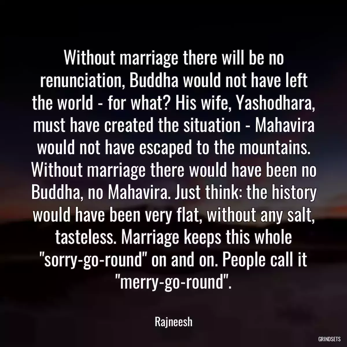 Without marriage there will be no renunciation, Buddha would not have left the world - for what? His wife, Yashodhara, must have created the situation - Mahavira would not have escaped to the mountains. Without marriage there would have been no Buddha, no Mahavira. Just think: the history would have been very flat, without any salt, tasteless. Marriage keeps this whole \