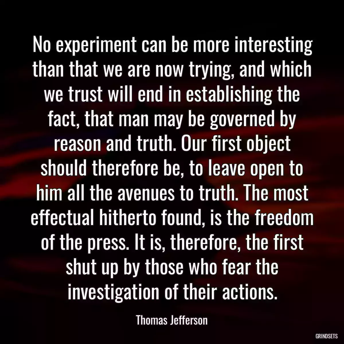 No experiment can be more interesting than that we are now trying, and which we trust will end in establishing the fact, that man may be governed by reason and truth. Our first object should therefore be, to leave open to him all the avenues to truth. The most effectual hitherto found, is the freedom of the press. It is, therefore, the first shut up by those who fear the investigation of their actions.