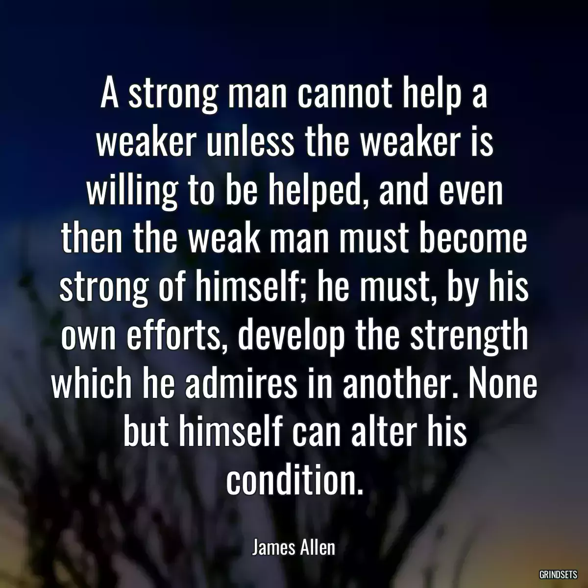 A strong man cannot help a weaker unless the weaker is willing to be helped, and even then the weak man must become strong of himself; he must, by his own efforts, develop the strength which he admires in another. None but himself can alter his condition.