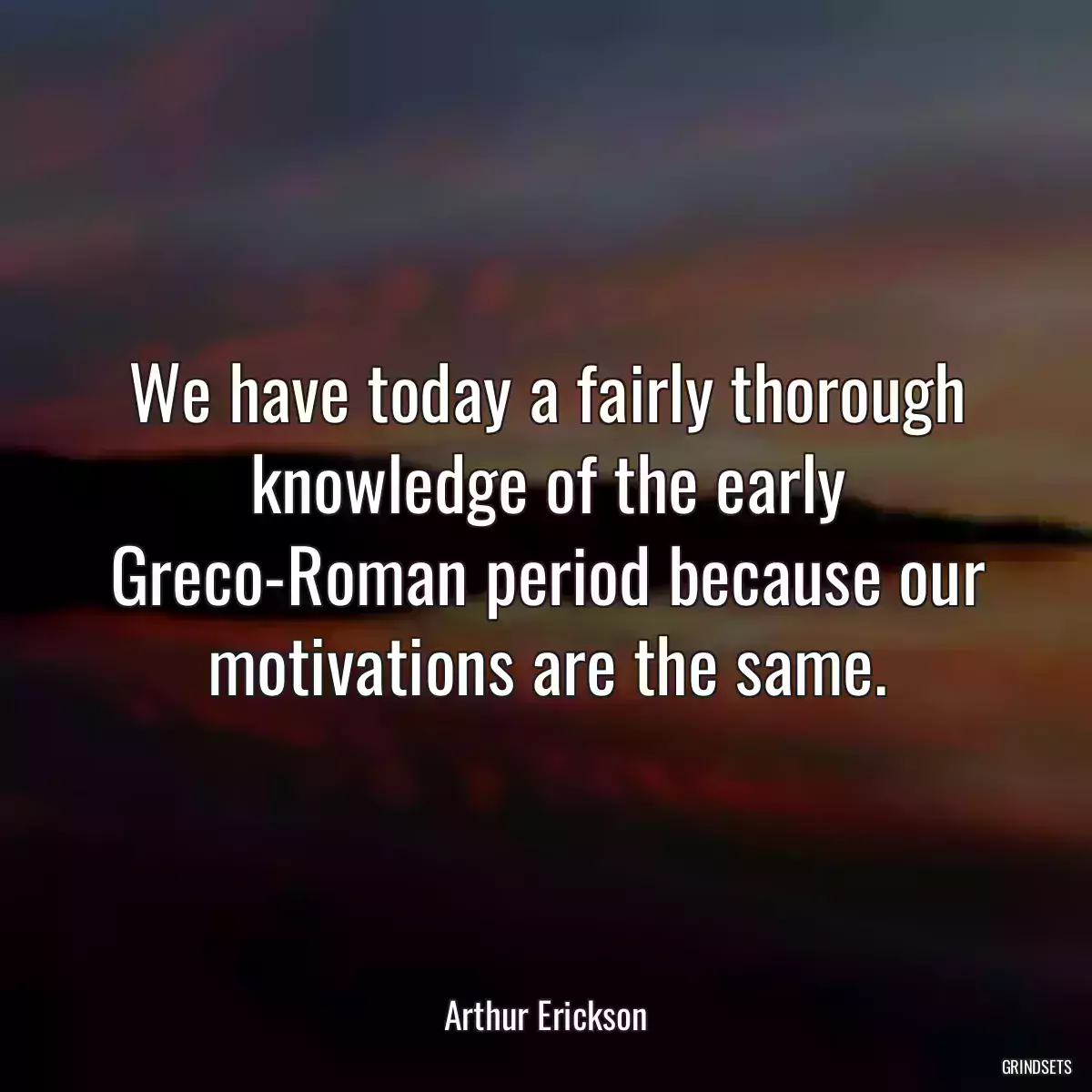 We have today a fairly thorough knowledge of the early Greco-Roman period because our motivations are the same.