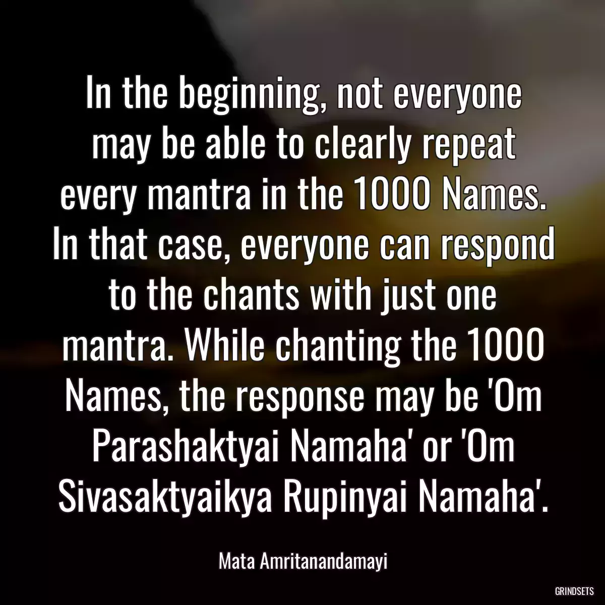 In the beginning, not everyone may be able to clearly repeat every mantra in the 1000 Names. In that case, everyone can respond to the chants with just one mantra. While chanting the 1000 Names, the response may be \'Om Parashaktyai Namaha\' or \'Om Sivasaktyaikya Rupinyai Namaha\'.