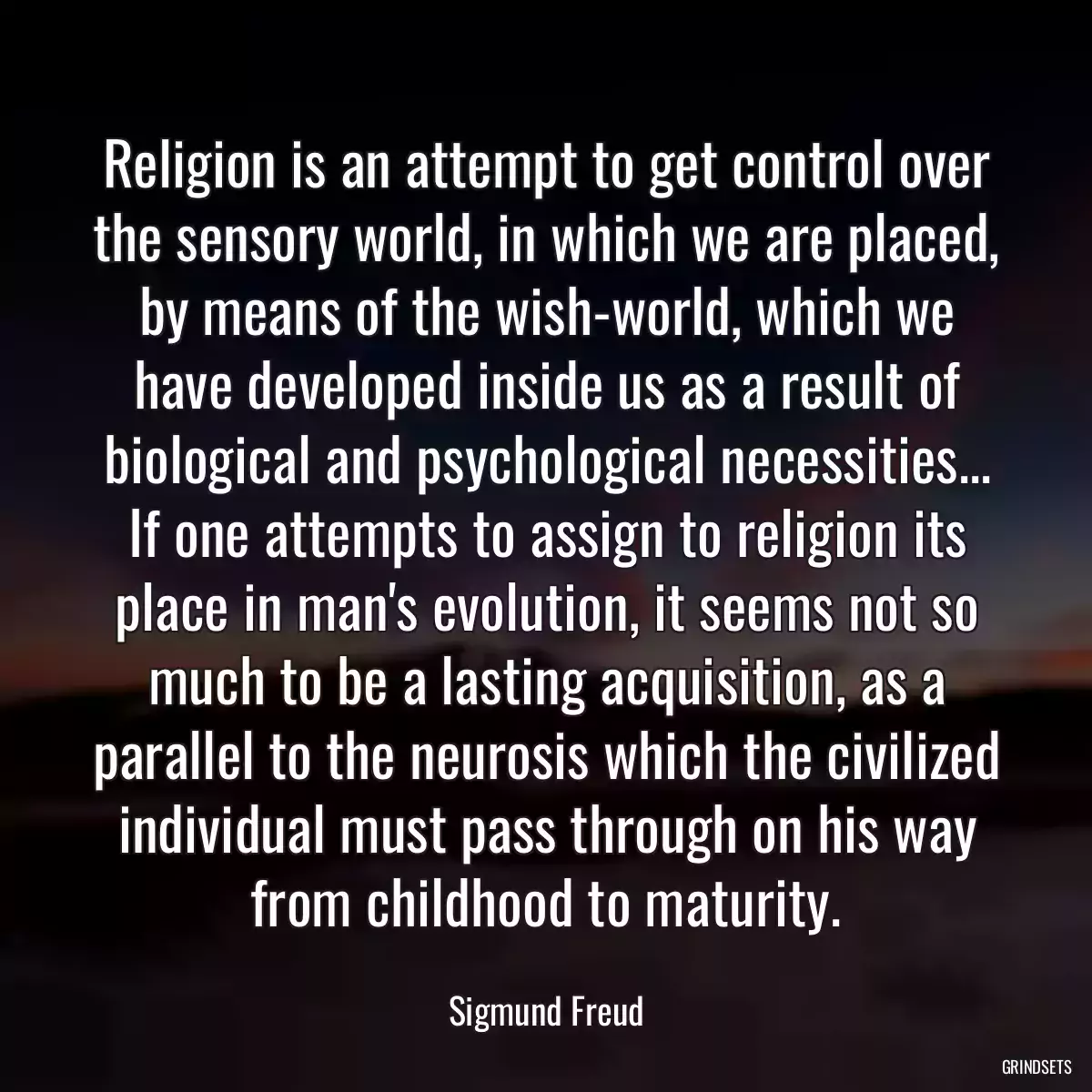 Religion is an attempt to get control over the sensory world, in which we are placed, by means of the wish-world, which we have developed inside us as a result of biological and psychological necessities... If one attempts to assign to religion its place in man\'s evolution, it seems not so much to be a lasting acquisition, as a parallel to the neurosis which the civilized individual must pass through on his way from childhood to maturity.