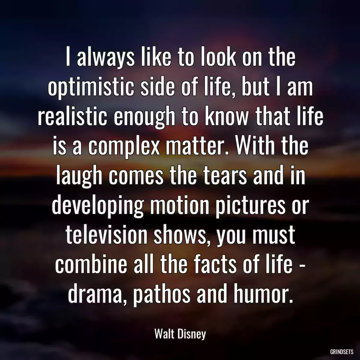 I always like to look on the optimistic side of life, but I am realistic enough to know that life is a complex matter. With the laugh comes the tears and in developing motion pictures or television shows, you must combine all the facts of life - drama, pathos and humor.