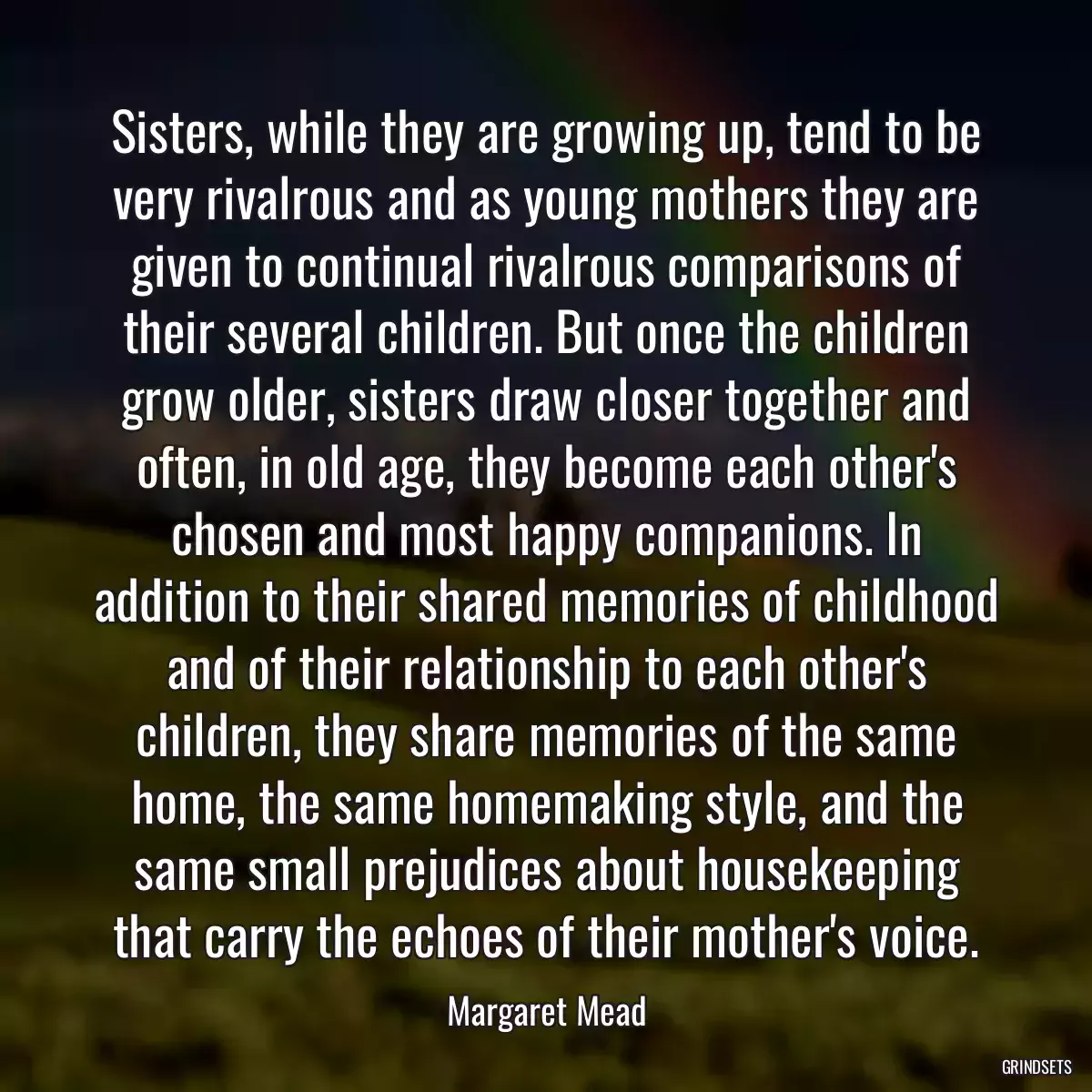 Sisters, while they are growing up, tend to be very rivalrous and as young mothers they are given to continual rivalrous comparisons of their several children. But once the children grow older, sisters draw closer together and often, in old age, they become each other\'s chosen and most happy companions. In addition to their shared memories of childhood and of their relationship to each other\'s children, they share memories of the same home, the same homemaking style, and the same small prejudices about housekeeping that carry the echoes of their mother\'s voice.