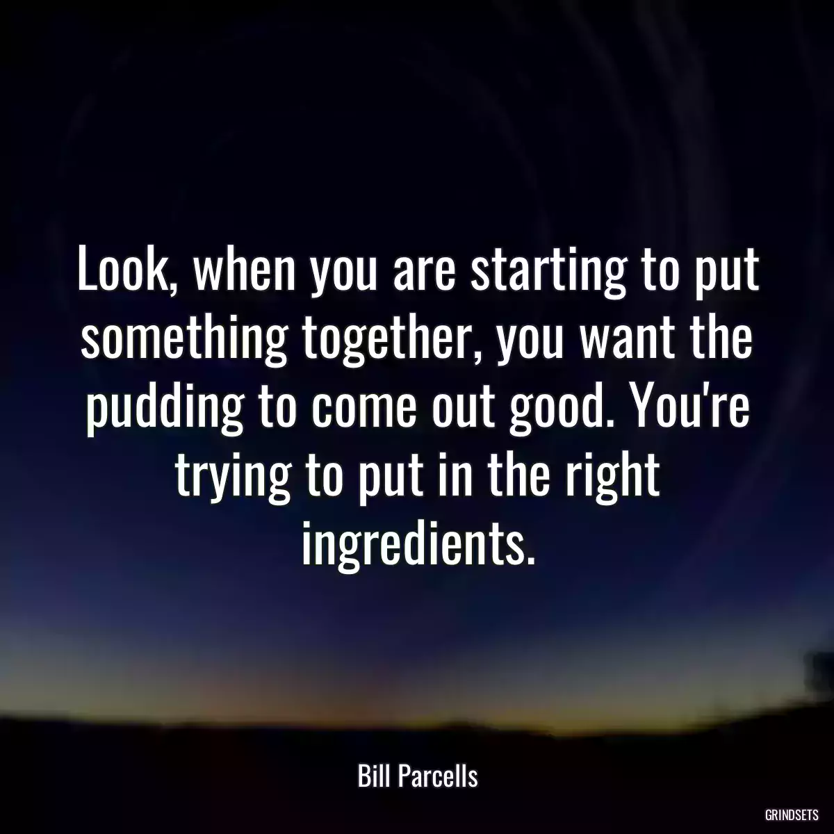 Look, when you are starting to put something together, you want the pudding to come out good. You\'re trying to put in the right ingredients.