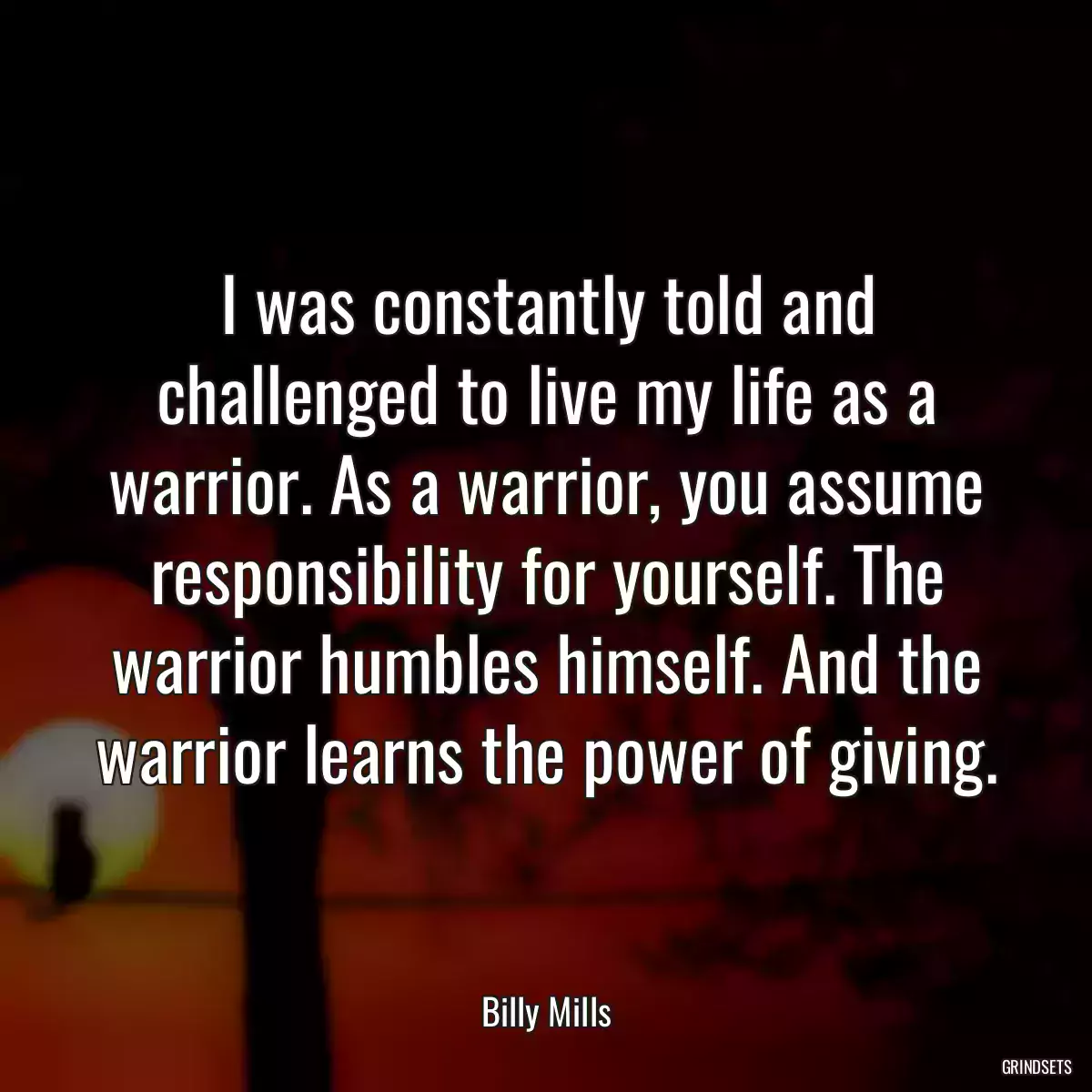 I was constantly told and challenged to live my life as a warrior. As a warrior, you assume responsibility for yourself. The warrior humbles himself. And the warrior learns the power of giving.