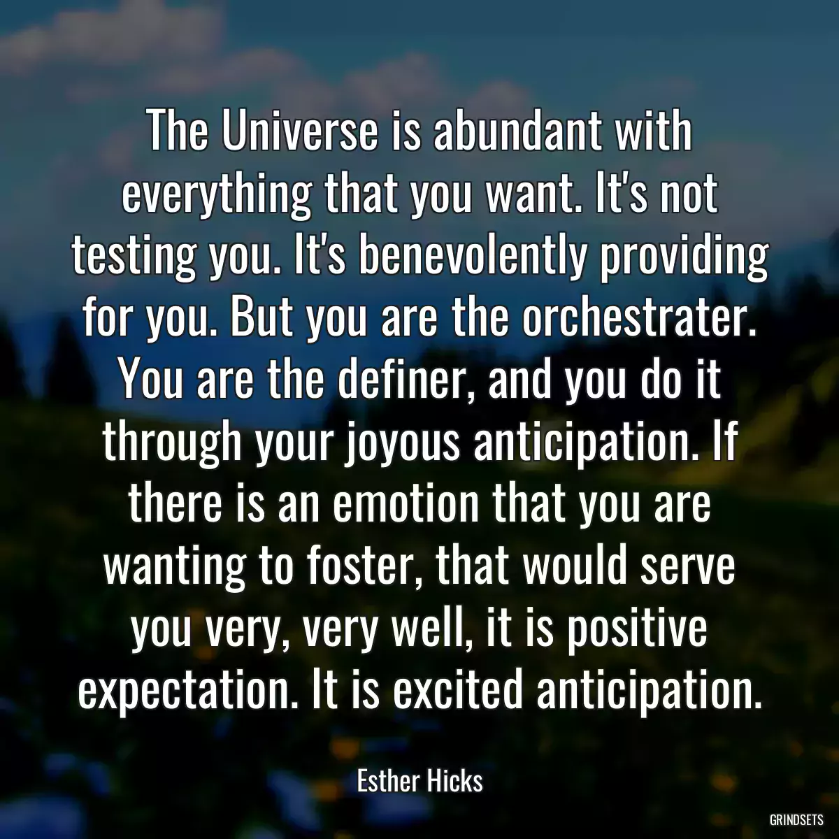 The Universe is abundant with everything that you want. It\'s not testing you. It\'s benevolently providing for you. But you are the orchestrater. You are the definer, and you do it through your joyous anticipation. If there is an emotion that you are wanting to foster, that would serve you very, very well, it is positive expectation. It is excited anticipation.