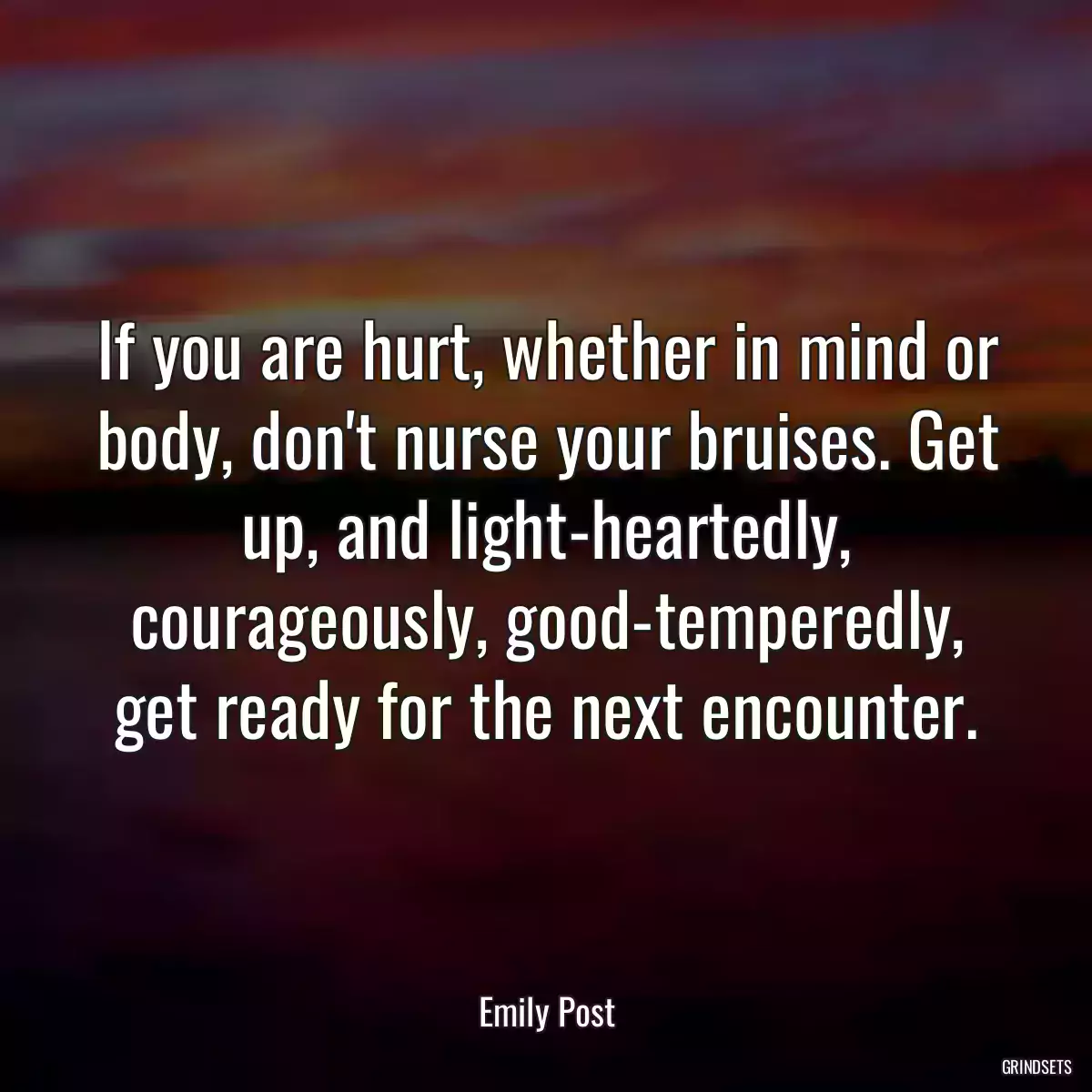 If you are hurt, whether in mind or body, don\'t nurse your bruises. Get up, and light-heartedly, courageously, good-temperedly, get ready for the next encounter.