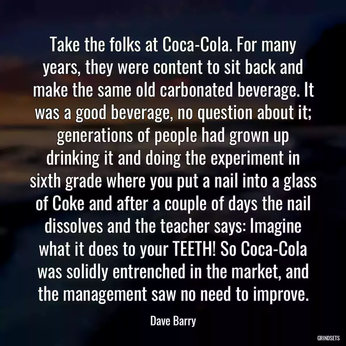 Take the folks at Coca-Cola. For many years, they were content to sit back and make the same old carbonated beverage. It was a good beverage, no question about it; generations of people had grown up drinking it and doing the experiment in sixth grade where you put a nail into a glass of Coke and after a couple of days the nail dissolves and the teacher says: Imagine what it does to your TEETH! So Coca-Cola was solidly entrenched in the market, and the management saw no need to improve.