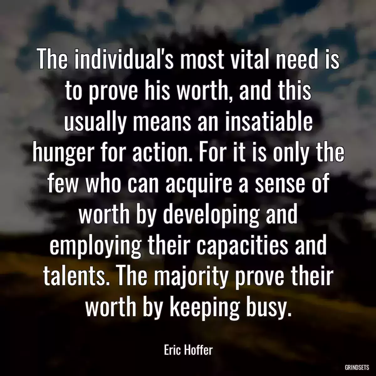 The individual\'s most vital need is to prove his worth, and this usually means an insatiable hunger for action. For it is only the few who can acquire a sense of worth by developing and employing their capacities and talents. The majority prove their worth by keeping busy.