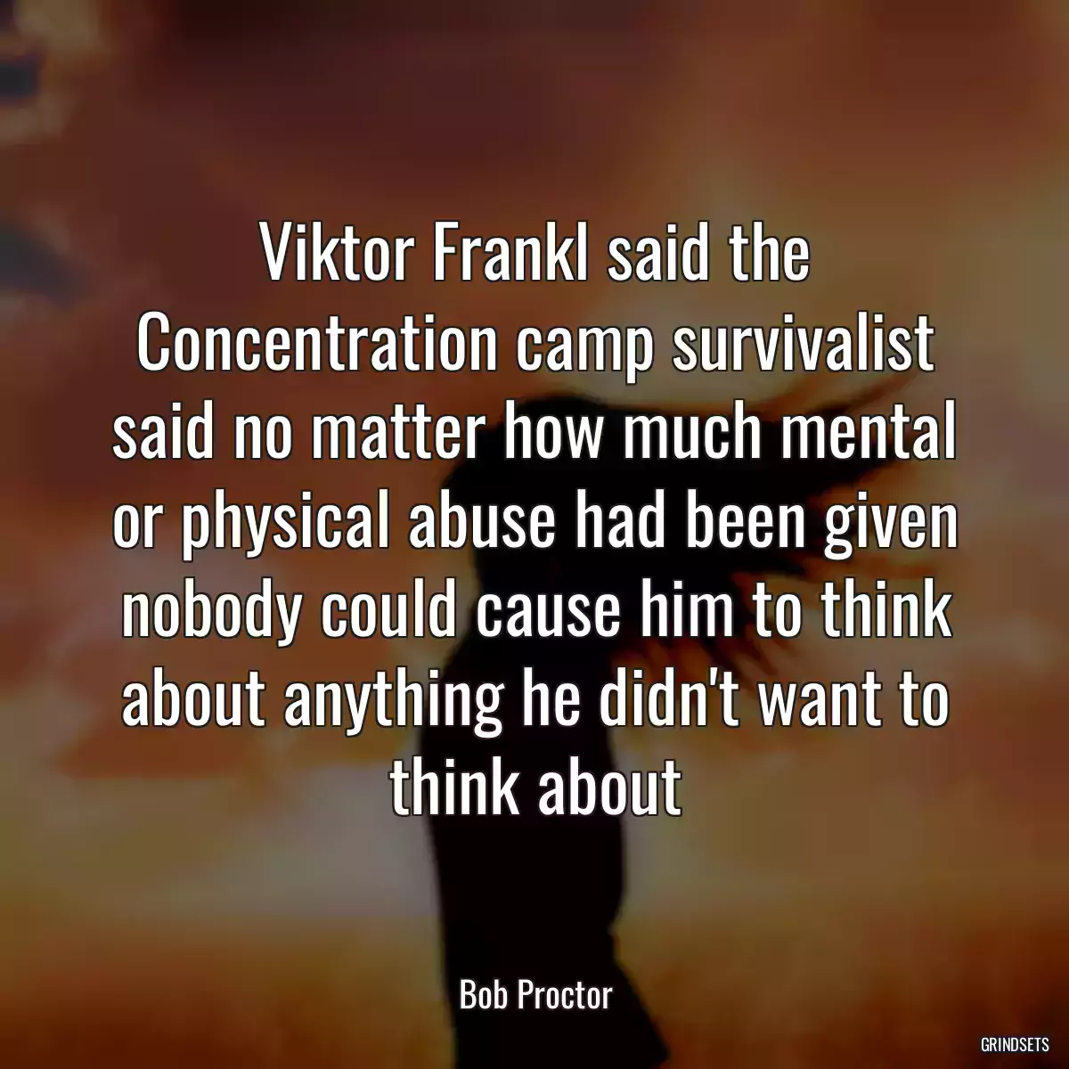 Viktor Frankl said the Concentration camp survivalist said no matter how much mental or physical abuse had been given nobody could cause him to think about anything he didn\'t want to think about