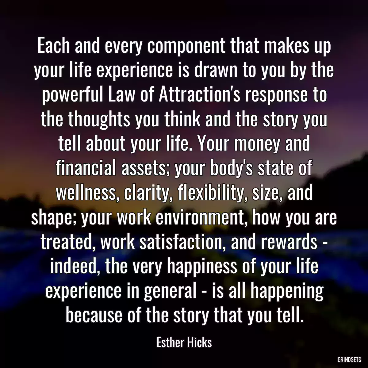 Each and every component that makes up your life experience is drawn to you by the powerful Law of Attraction\'s response to the thoughts you think and the story you tell about your life. Your money and financial assets; your body\'s state of wellness, clarity, flexibility, size, and shape; your work environment, how you are treated, work satisfaction, and rewards - indeed, the very happiness of your life experience in general - is all happening because of the story that you tell.