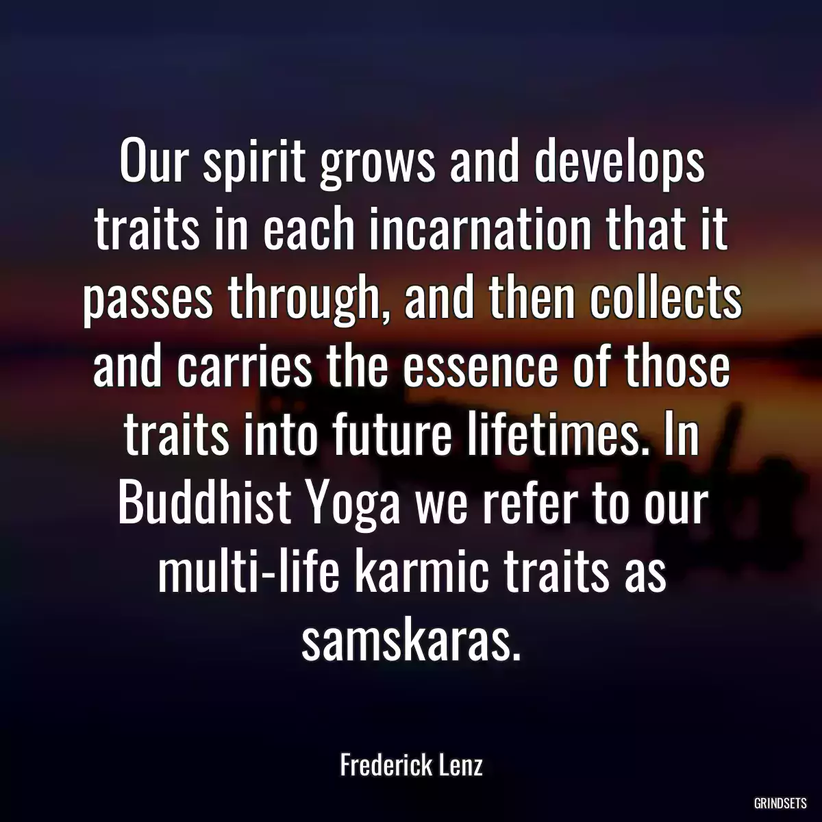 Our spirit grows and develops traits in each incarnation that it passes through, and then collects and carries the essence of those traits into future lifetimes. In Buddhist Yoga we refer to our multi-life karmic traits as samskaras.