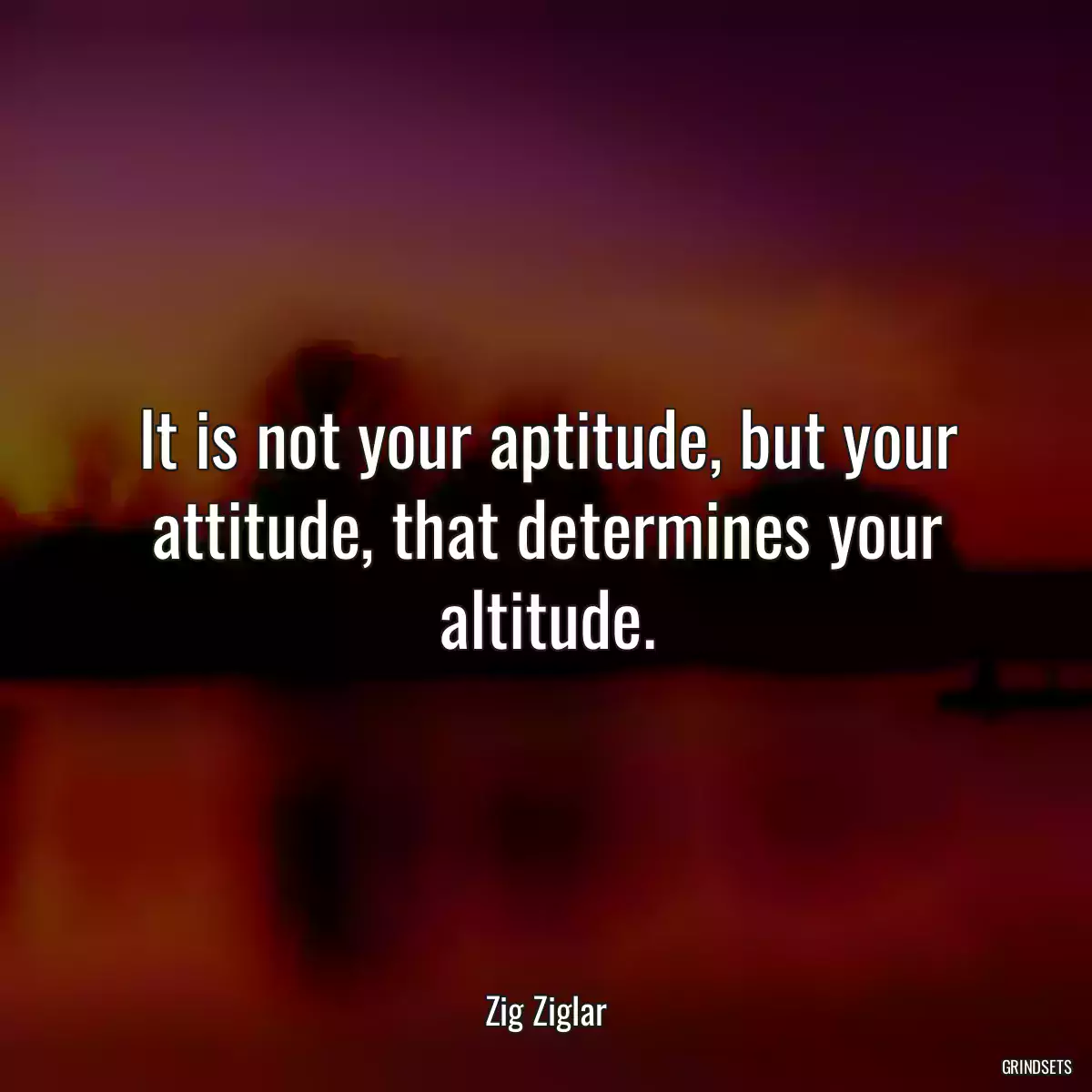 It is not your aptitude, but your attitude, that determines your altitude.
