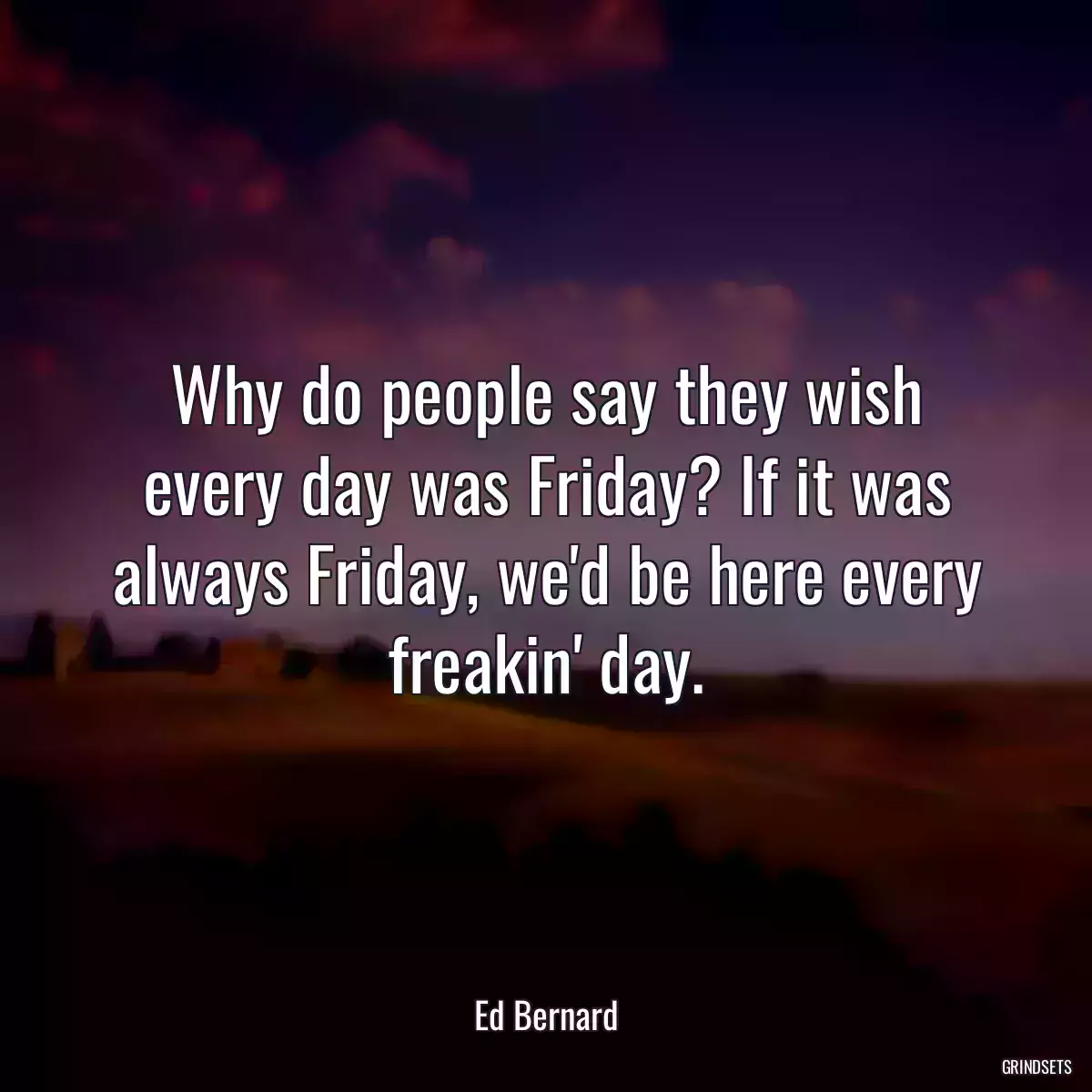 Why do people say they wish every day was Friday? If it was always Friday, we\'d be here every freakin\' day.