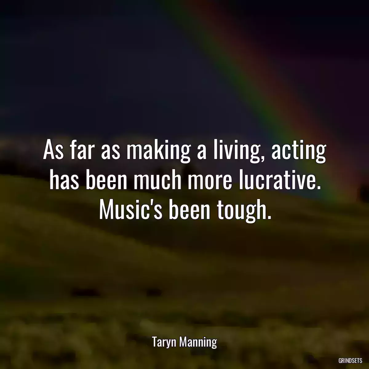 As far as making a living, acting has been much more lucrative. Music\'s been tough.