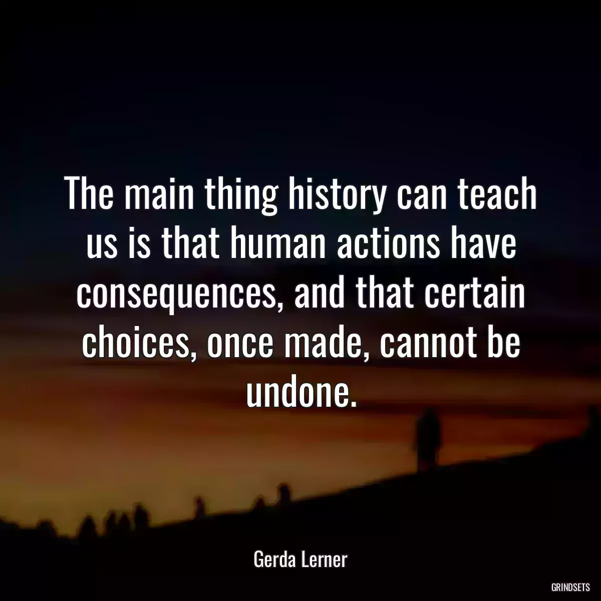 The main thing history can teach us is that human actions have consequences, and that certain choices, once made, cannot be undone.