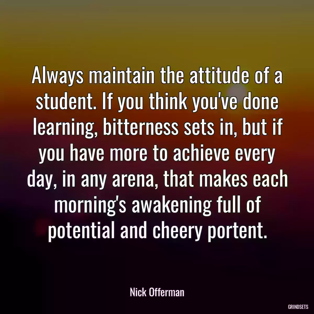 Always maintain the attitude of a student. If you think you\'ve done learning, bitterness sets in, but if you have more to achieve every day, in any arena, that makes each morning\'s awakening full of potential and cheery portent.
