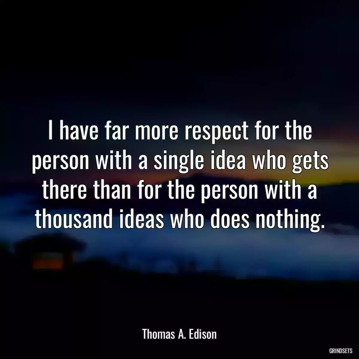 I have far more respect for the person with a single idea who gets there than for the person with a thousand ideas who does nothing.