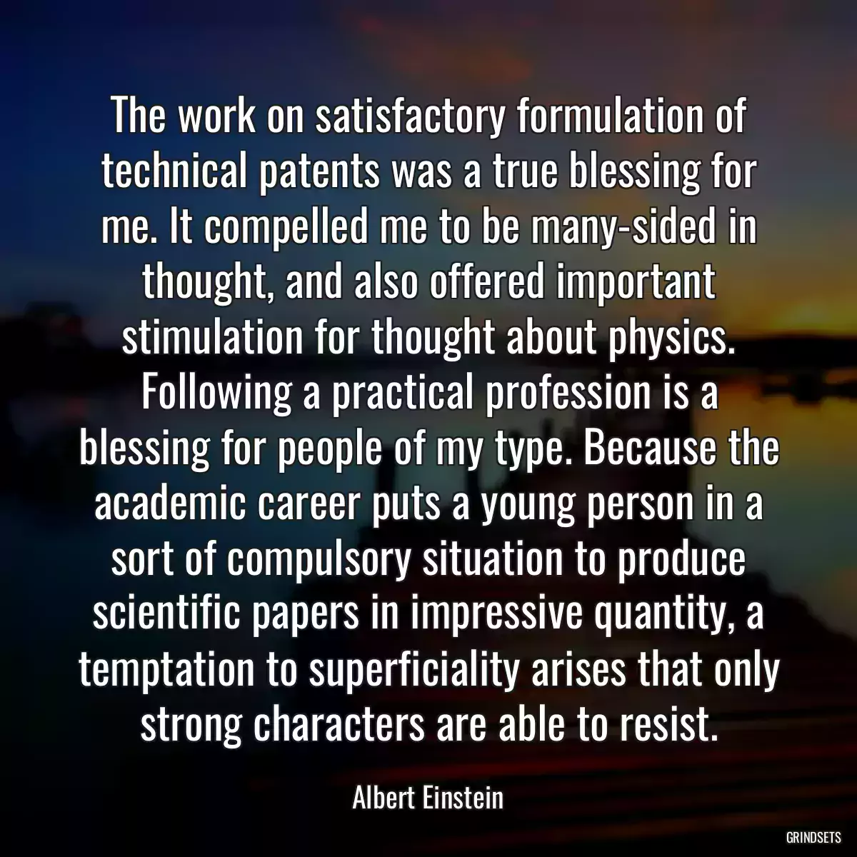 The work on satisfactory formulation of technical patents was a true blessing for me. It compelled me to be many-sided in thought, and also offered important stimulation for thought about physics. Following a practical profession is a blessing for people of my type. Because the academic career puts a young person in a sort of compulsory situation to produce scientific papers in impressive quantity, a temptation to superficiality arises that only strong characters are able to resist.