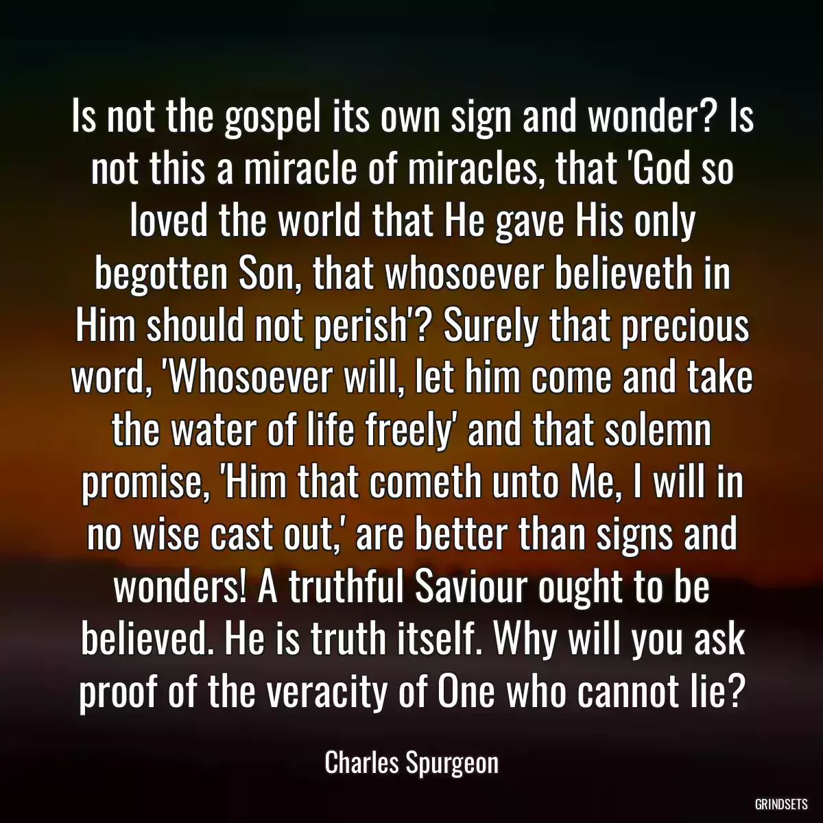 Is not the gospel its own sign and wonder? Is not this a miracle of miracles, that \'God so loved the world that He gave His only begotten Son, that whosoever believeth in Him should not perish\'? Surely that precious word, \'Whosoever will, let him come and take the water of life freely\' and that solemn promise, \'Him that cometh unto Me, I will in no wise cast out,\' are better than signs and wonders! A truthful Saviour ought to be believed. He is truth itself. Why will you ask proof of the veracity of One who cannot lie?