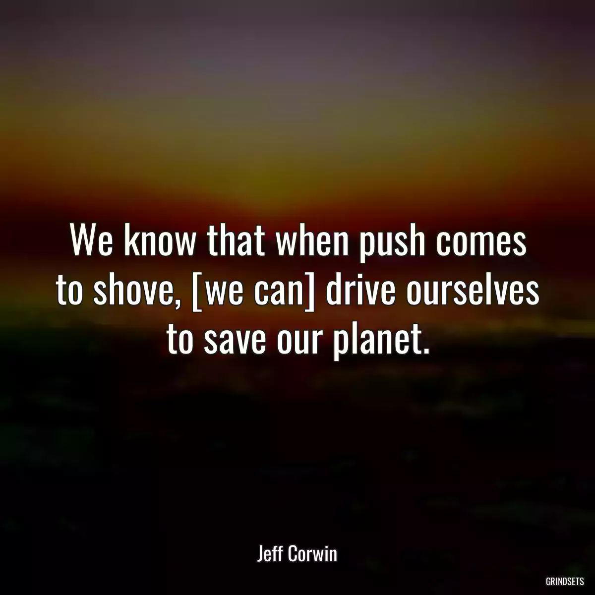 We know that when push comes to shove, [we can] drive ourselves to save our planet.