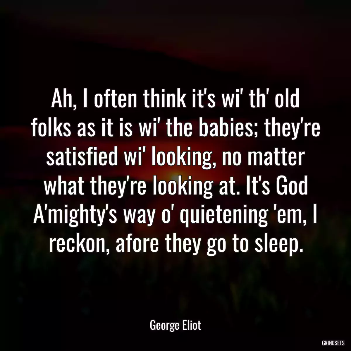 Ah, I often think it\'s wi\' th\' old folks as it is wi\' the babies; they\'re satisfied wi\' looking, no matter what they\'re looking at. It\'s God A\'mighty\'s way o\' quietening \'em, I reckon, afore they go to sleep.