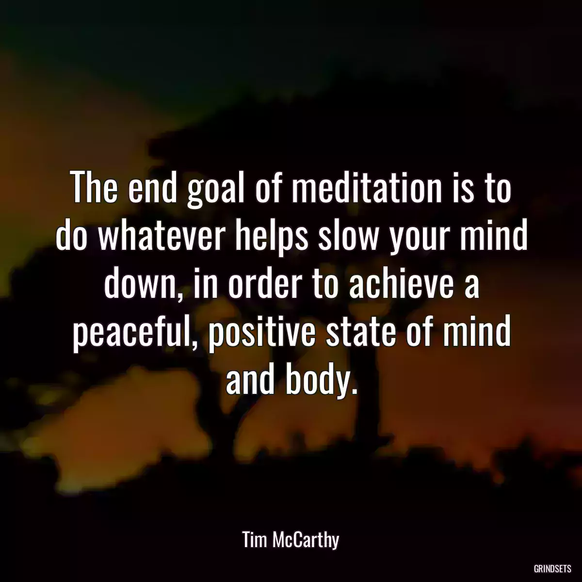 The end goal of meditation is to do whatever helps slow your mind down, in order to achieve a peaceful, positive state of mind and body.