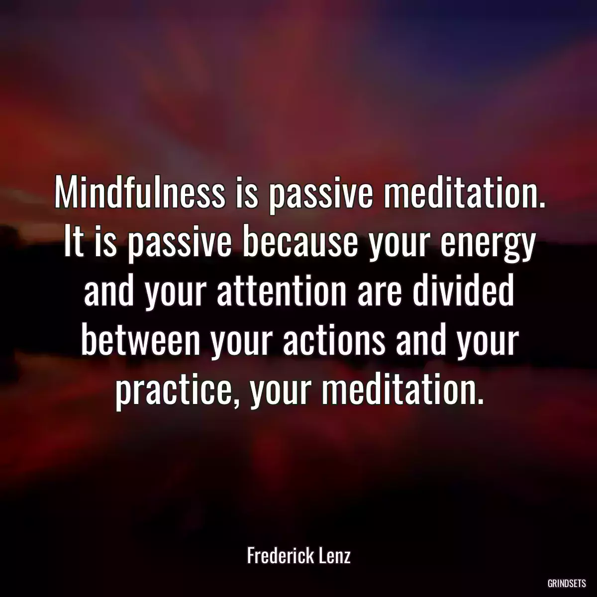 Mindfulness is passive meditation. It is passive because your energy and your attention are divided between your actions and your practice, your meditation.