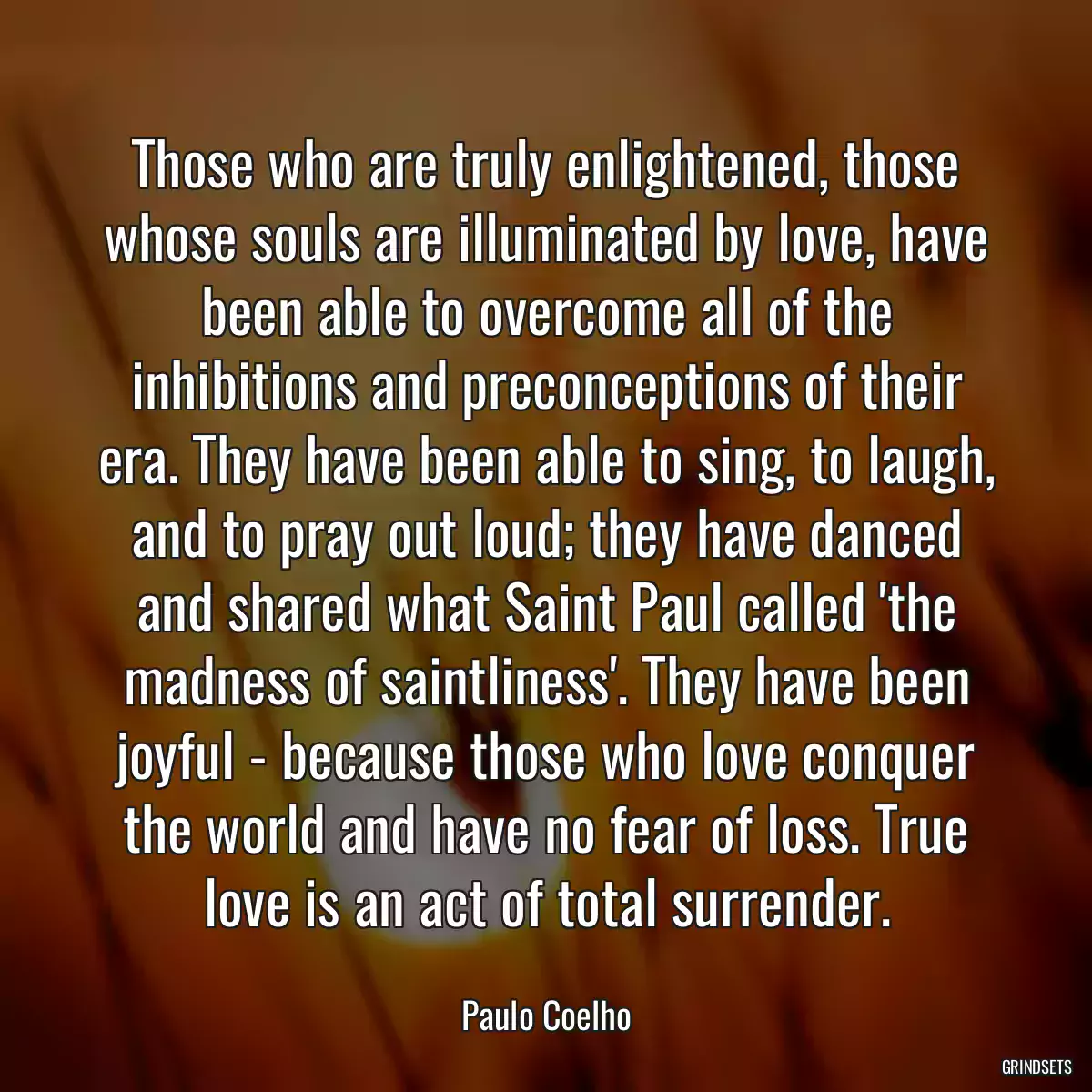 Those who are truly enlightened, those whose souls are illuminated by love, have been able to overcome all of the inhibitions and preconceptions of their era. They have been able to sing, to laugh, and to pray out loud; they have danced and shared what Saint Paul called \'the madness of saintliness\'. They have been joyful - because those who love conquer the world and have no fear of loss. True love is an act of total surrender.