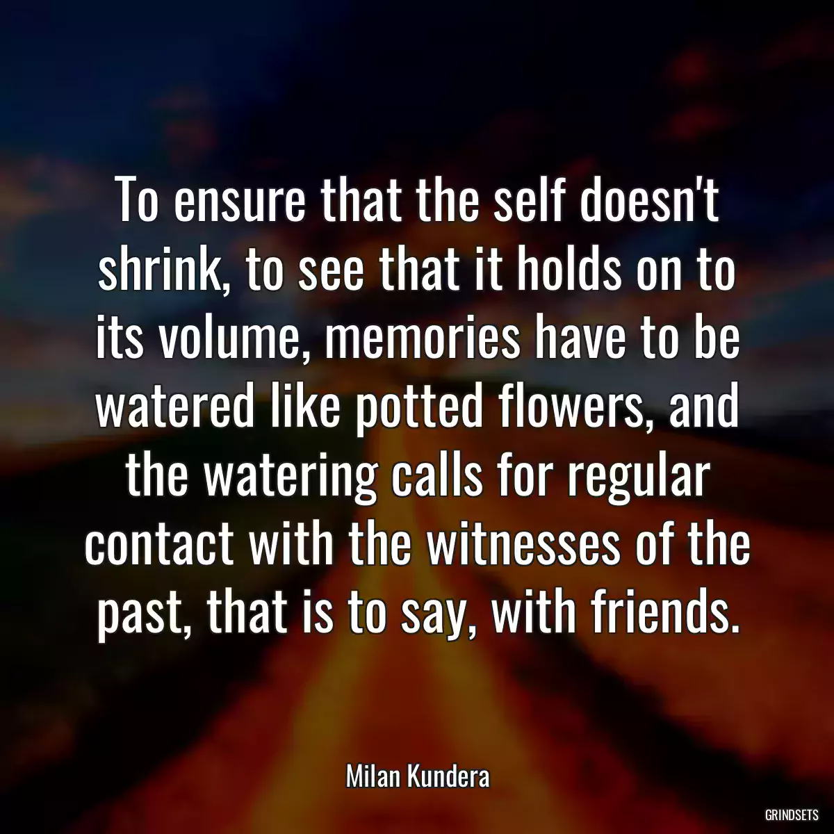 To ensure that the self doesn\'t shrink, to see that it holds on to its volume, memories have to be watered like potted flowers, and the watering calls for regular contact with the witnesses of the past, that is to say, with friends.