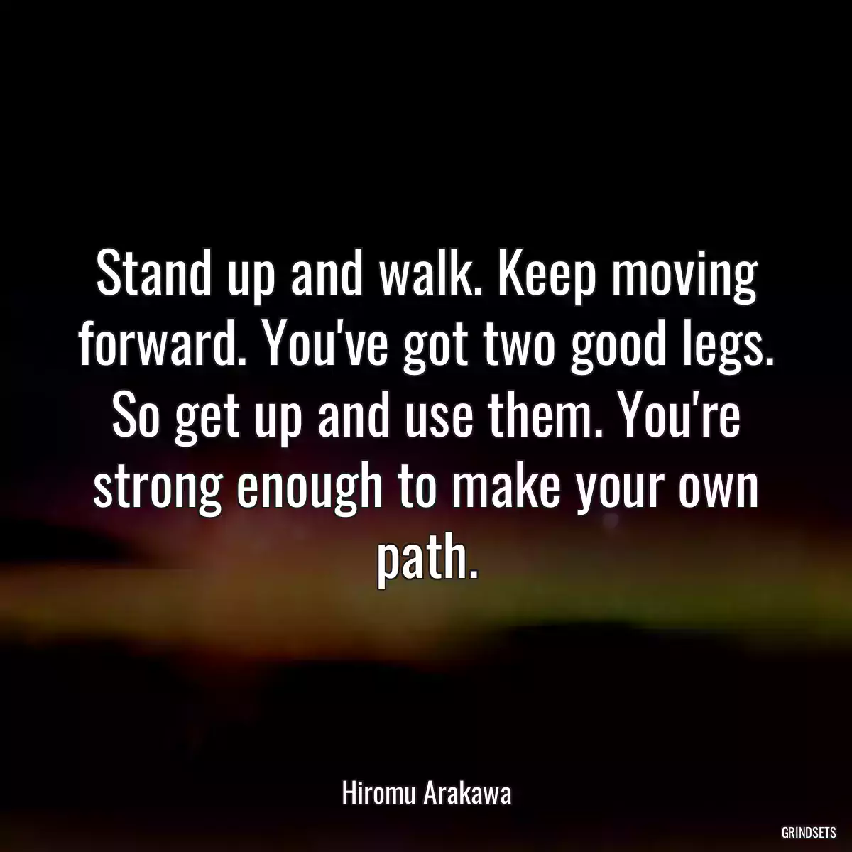 Stand up and walk. Keep moving forward. You\'ve got two good legs. So get up and use them. You\'re strong enough to make your own path.