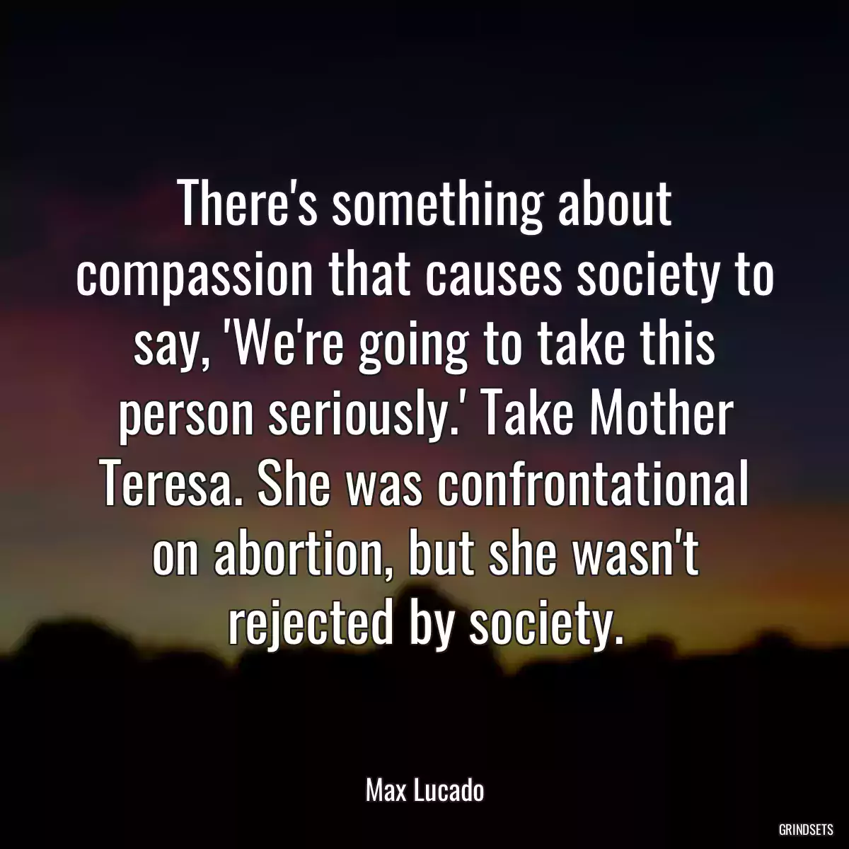 There\'s something about compassion that causes society to say, \'We\'re going to take this person seriously.\' Take Mother Teresa. She was confrontational on abortion, but she wasn\'t rejected by society.