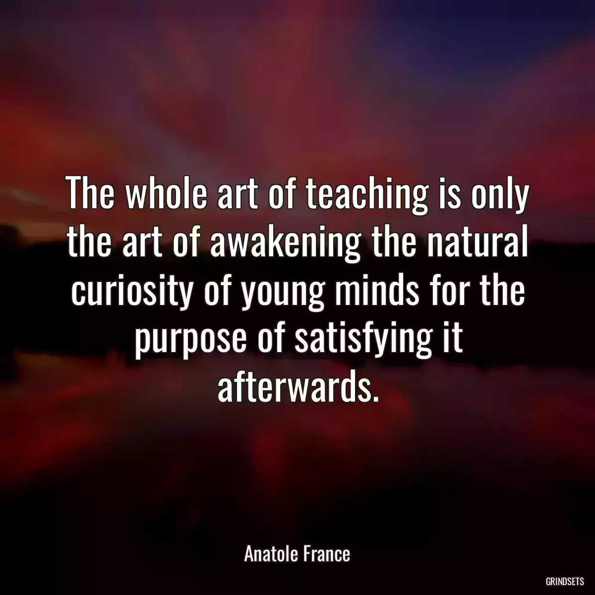 The whole art of teaching is only the art of awakening the natural curiosity of young minds for the purpose of satisfying it afterwards.